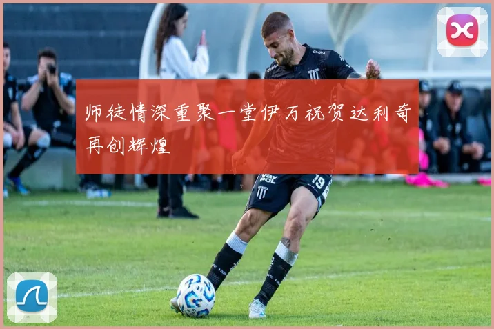 师徒情深重聚一堂伊万祝贺达利奇再创辉煌