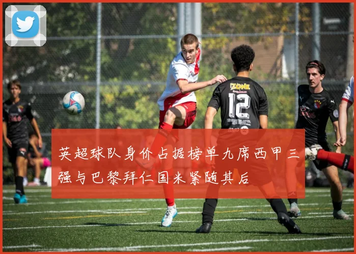 英超球队身价占据榜单九席西甲三强与巴黎拜仁国米紧随其后