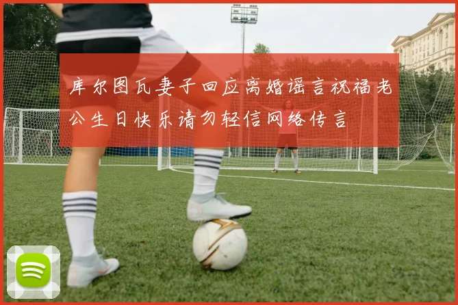 库尔图瓦妻子回应离婚谣言祝福老公生日快乐请勿轻信网络传言