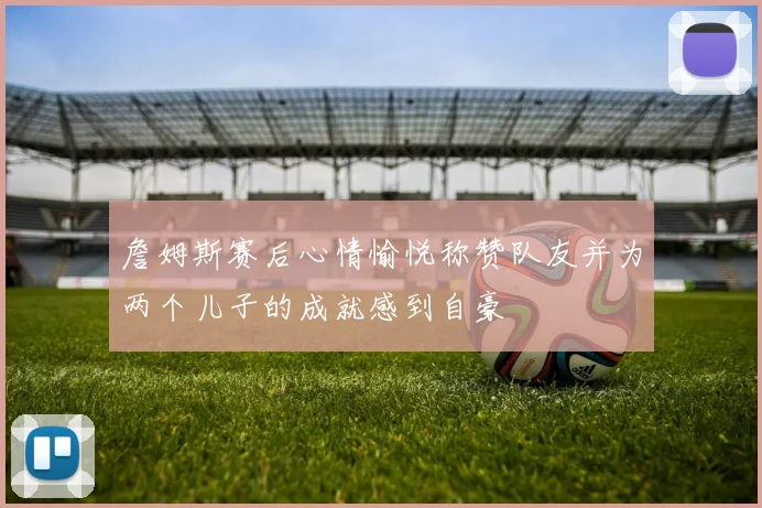 詹姆斯赛后心情愉悦称赞队友并为两个儿子的成就感到自豪