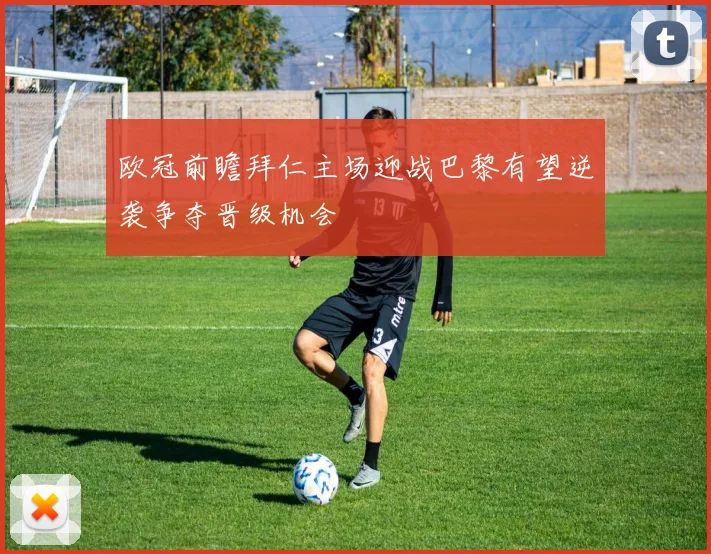 欧冠前瞻拜仁主场迎战巴黎有望逆袭争夺晋级机会