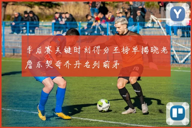 季后赛关键时刻得分王榜单揭晓老詹东契奇乔丹名列前茅