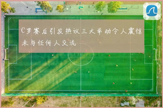 C罗赛后引发热议三大举动令人震惊未与任何人交流