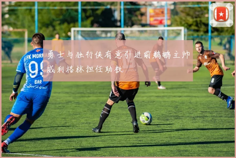 勇士与独行侠有意引进前鹈鹕主帅威利格林担任助教