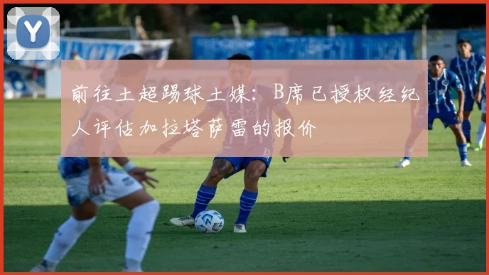 前往土超踢球土媒：B席已授权经纪人评估加拉塔萨雷的报价