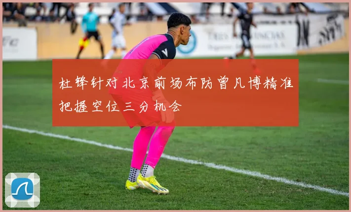 杜锋针对北京前场布防曾凡博精准把握空位三分机会