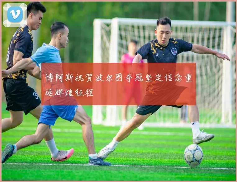 博阿斯祝贺波尔图夺冠坚定信念重返辉煌征程