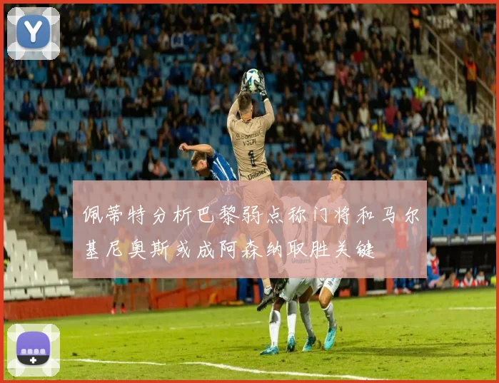佩蒂特分析巴黎弱点称门将和马尔基尼奥斯或成阿森纳取胜关键