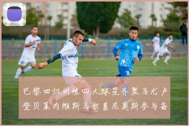 巴黎回归训练四大球星齐聚马尤卢登贝莱内维斯马尔基尼奥斯参与备战