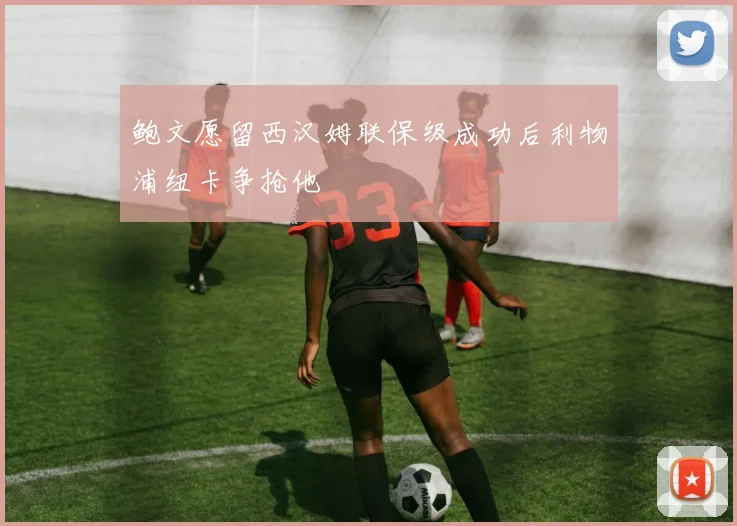 鲍文愿留西汉姆联保级成功后利物浦纽卡争抢他
