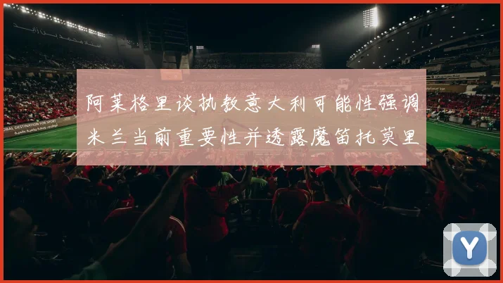 阿莱格里谈执教意大利可能性强调米兰当前重要性并透露魔笛托莫里缺阵消息