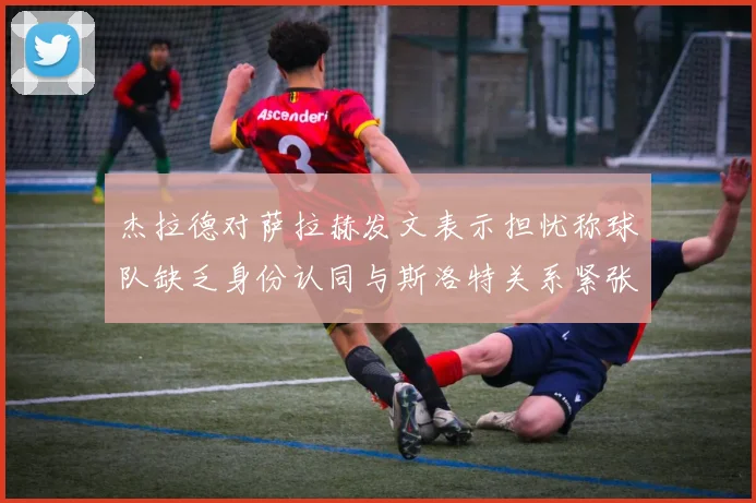 杰拉德对萨拉赫发文表示担忧称球队缺乏身份认同与斯洛特关系紧张
