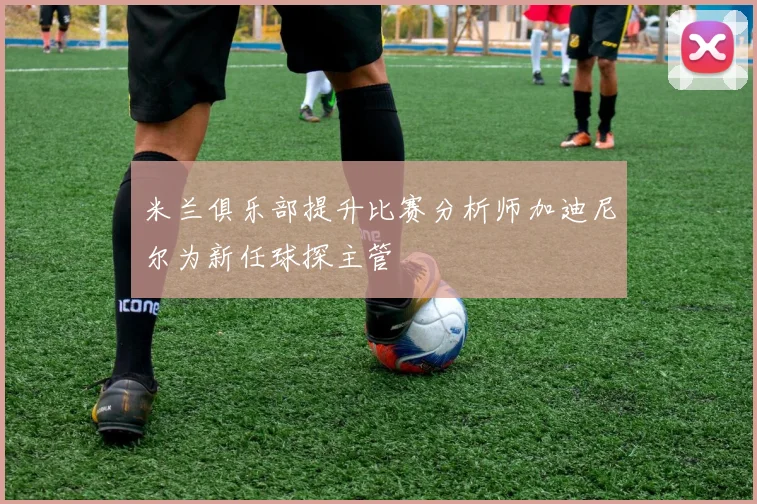 米兰俱乐部提升比赛分析师加迪尼尔为新任球探主管