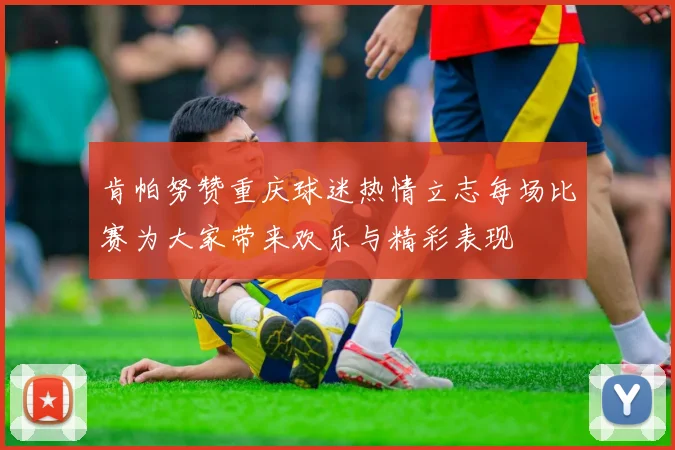 肯帕努赞重庆球迷热情立志每场比赛为大家带来欢乐与精彩表现