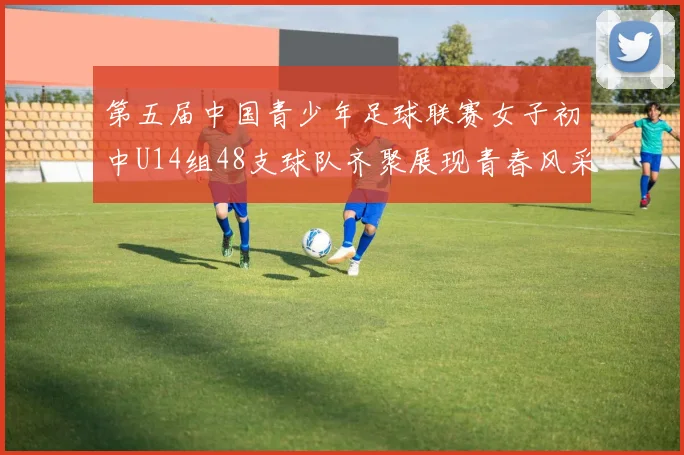 第五届中国青少年足球联赛女子初中U14组48支球队齐聚展现青春风采