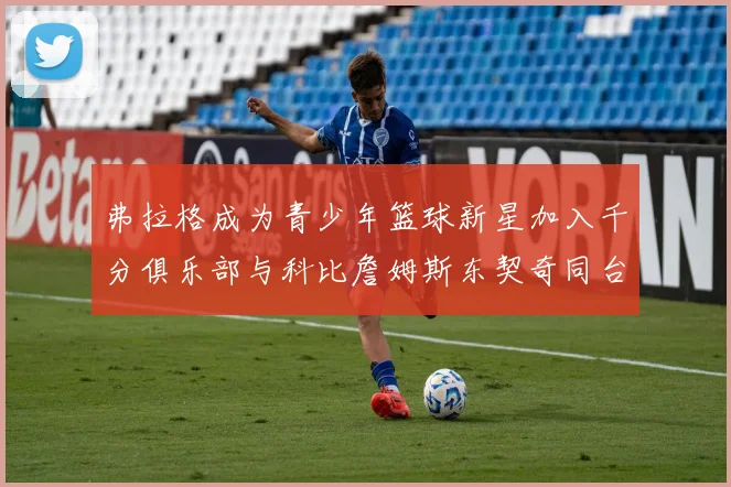 弗拉格成为青少年篮球新星加入千分俱乐部与科比詹姆斯东契奇同台竞技