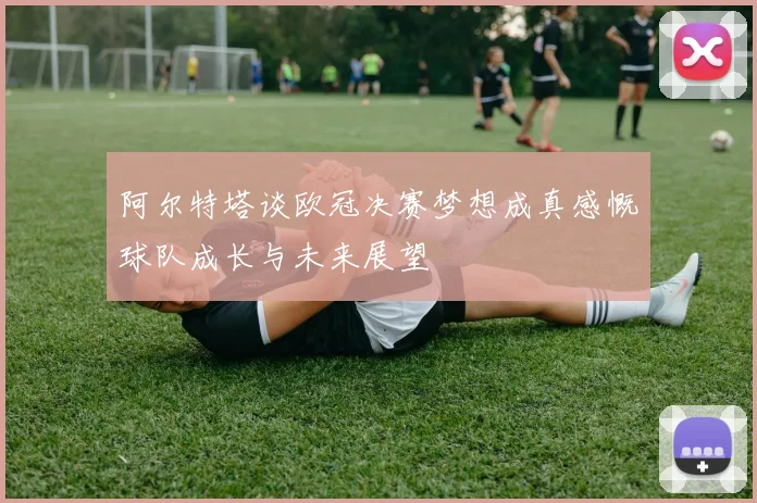 阿尔特塔谈欧冠决赛梦想成真感慨球队成长与未来展望