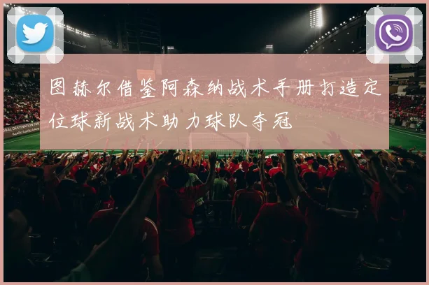 图赫尔借鉴阿森纳战术手册打造定位球新战术助力球队夺冠